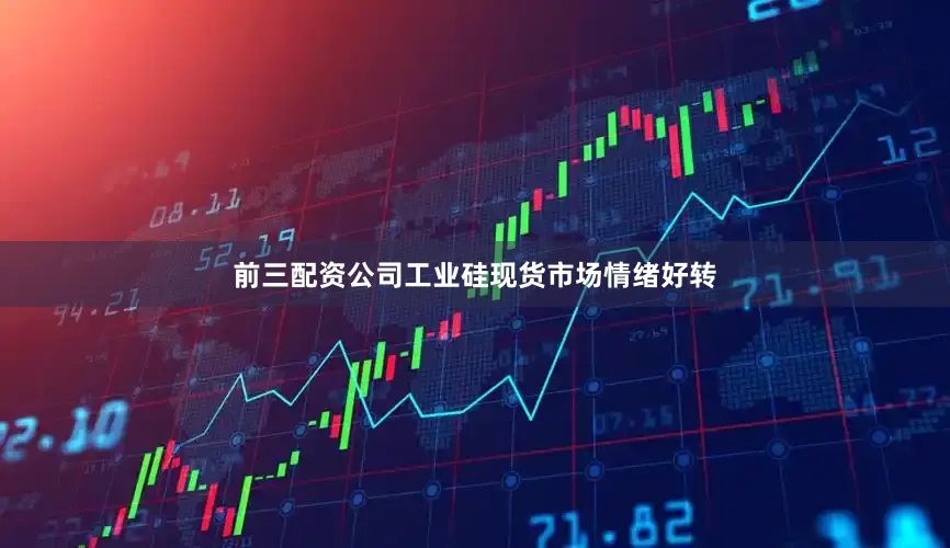 前三配资公司工业硅现货市场情绪好转