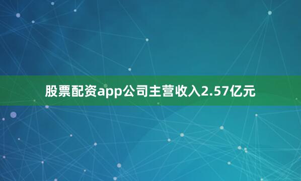 股票配资app公司主营收入2.57亿元