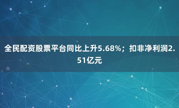 全民配资股票平台同比上升5.68%；扣非净利润2.51亿元
