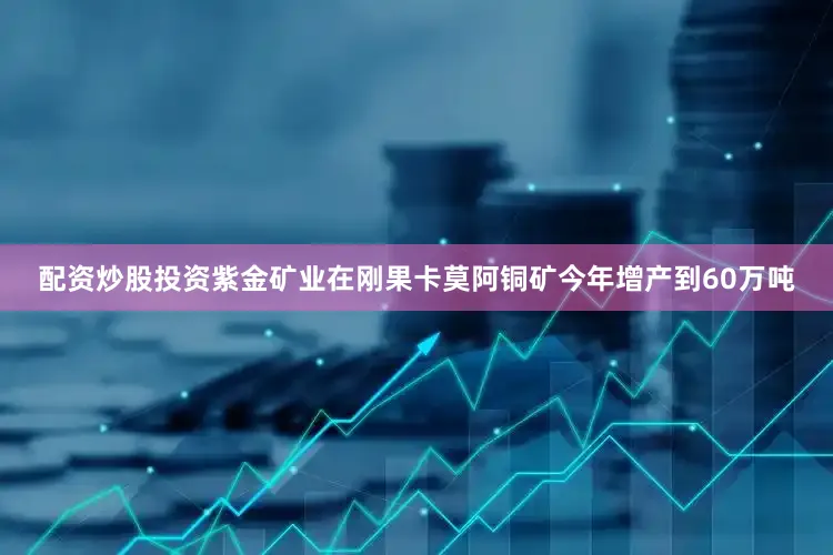 配资炒股投资紫金矿业在刚果卡莫阿铜矿今年增产到60万吨