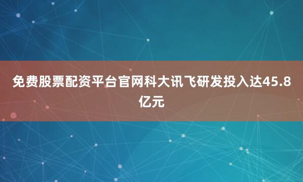 免费股票配资平台官网科大讯飞研发投入达45.8亿元