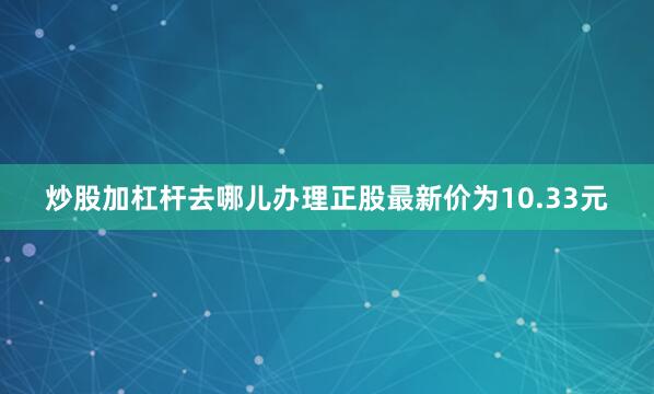 炒股加杠杆去哪儿办理正股最新价为10.33元