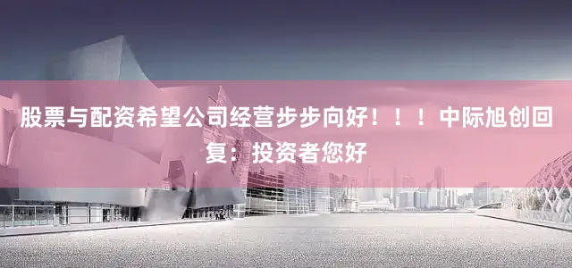 股票与配资希望公司经营步步向好！！！中际旭创回复：投资者您好