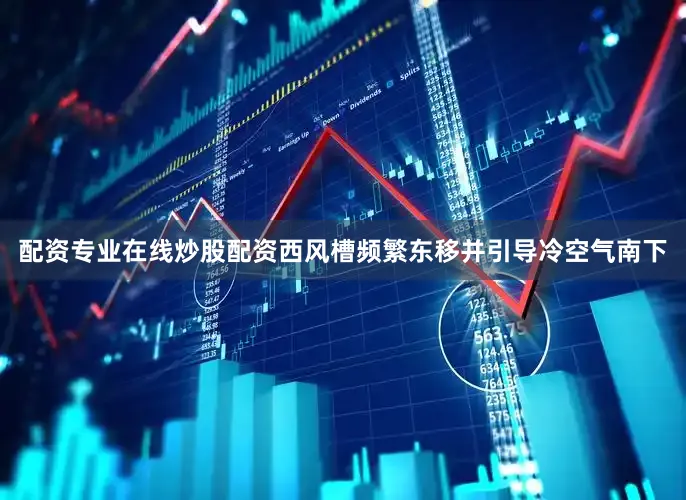 配资专业在线炒股配资西风槽频繁东移并引导冷空气南下