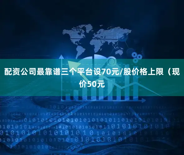 配资公司最靠谱三个平台设70元/股价格上限（现价50元